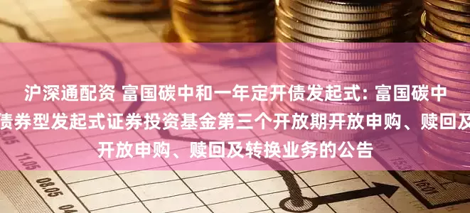 沪深通配资 富国碳中和一年定开债发起式: 富国碳中和一年定期开放债券型发起式证券投资基金第三个开放期开放申购、赎回及转换业务的公告