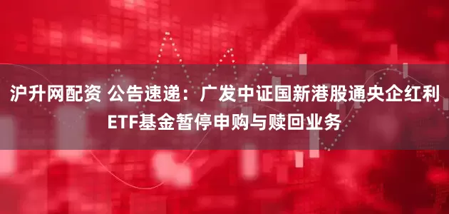 沪升网配资 公告速递：广发中证国新港股通央企红利ETF基金暂停申购与赎回业务