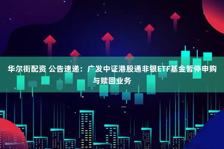 华尔街配资 公告速递：广发中证港股通非银ETF基金暂停申购与赎回业务