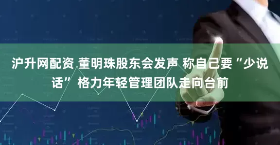 沪升网配资 董明珠股东会发声 称自己要“少说话” 格力年轻管理团队走向台前