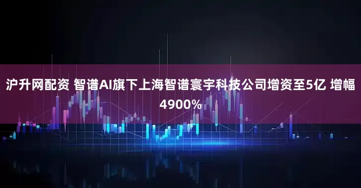 沪升网配资 智谱AI旗下上海智谱寰宇科技公司增资至5亿 增幅4900%