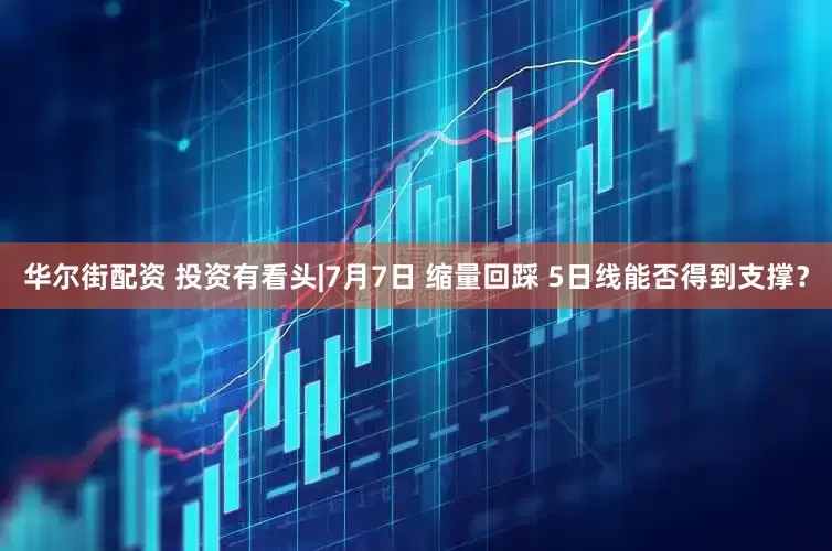 华尔街配资 投资有看头|7月7日 缩量回踩 5日线能否得到支撑？
