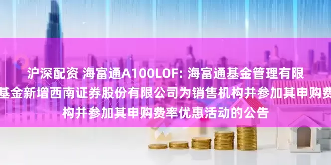 沪深配资 海富通A100LOF: 海富通基金管理有限公司关于旗下部分基金新增西南证券股份有限公司为销售机构并参加其申购费率优惠活动的公告