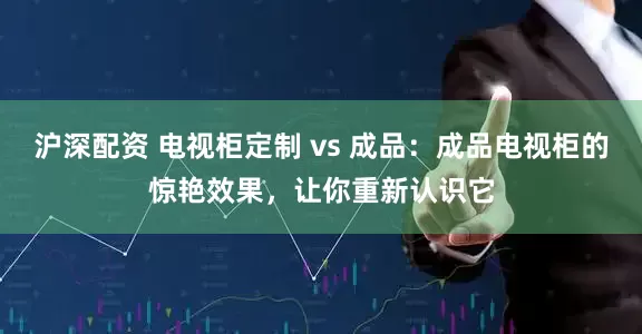 沪深配资 电视柜定制 vs 成品：成品电视柜的惊艳效果，让你重新认识它