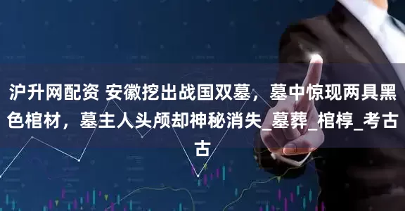 沪升网配资 安徽挖出战国双墓，墓中惊现两具黑色棺材，墓主人头颅却神秘消失_墓葬_棺椁_考古