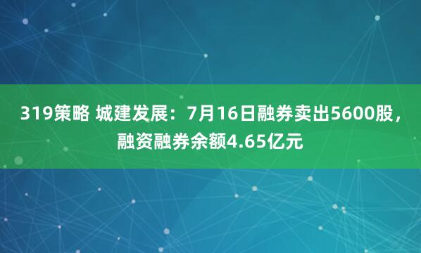 319策略 城建发展：7月16日融券卖出5600股，融资融券余额4.65亿元