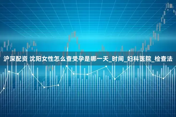 沪深配资 沈阳女性怎么查受孕是哪一天_时间_妇科医院_检查法