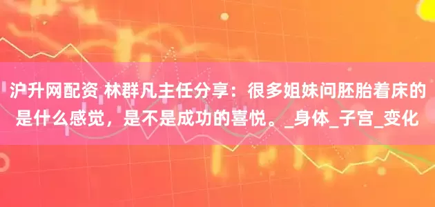 沪升网配资 林群凡主任分享：很多姐妹问胚胎着床的是什么感觉，是不是成功的喜悦。_身体_子宫_变化