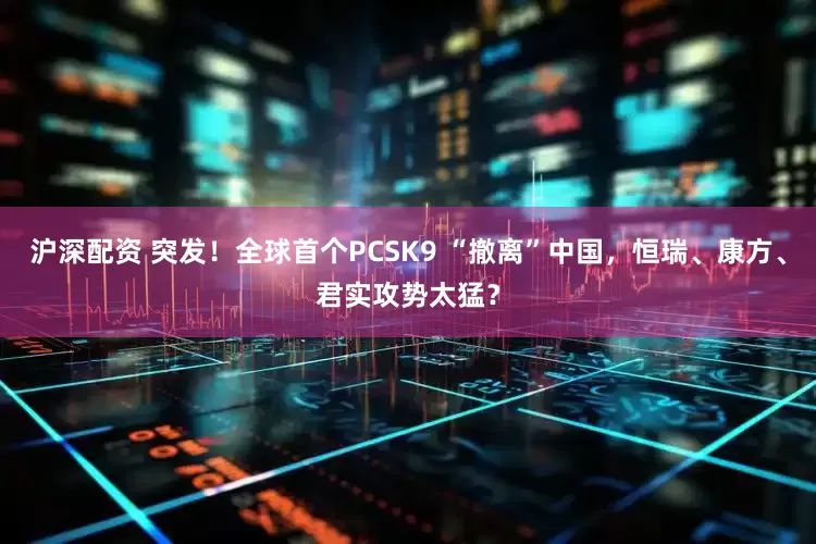 沪深配资 突发！全球首个PCSK9 “撤离”中国，恒瑞、康方、君实攻势太猛？