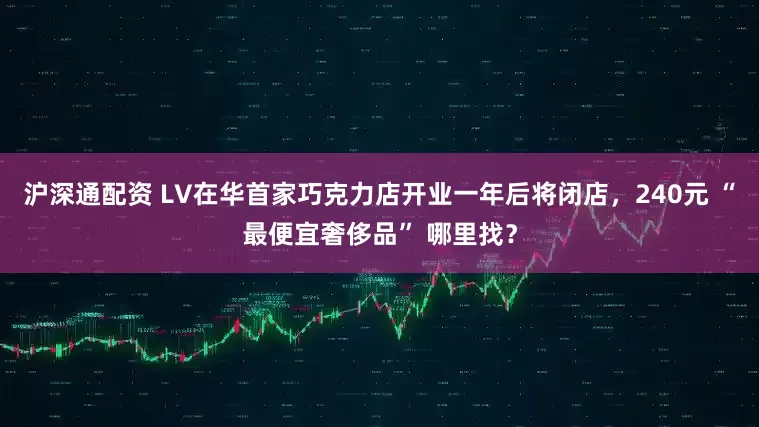 沪深通配资 LV在华首家巧克力店开业一年后将闭店，240元 “最便宜奢侈品” 哪里找？