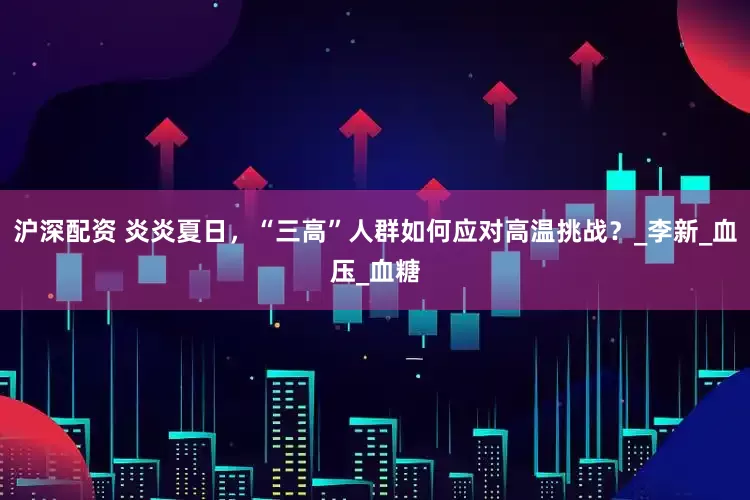 沪深配资 炎炎夏日，“三高”人群如何应对高温挑战？_李新_血压_血糖