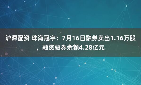 沪深配资 珠海冠宇：7月16日融券卖出1.16万股，融资融券余额4.28亿元