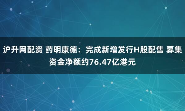 沪升网配资 药明康德：完成新增发行H股配售 募集资金净额约76.47亿港元