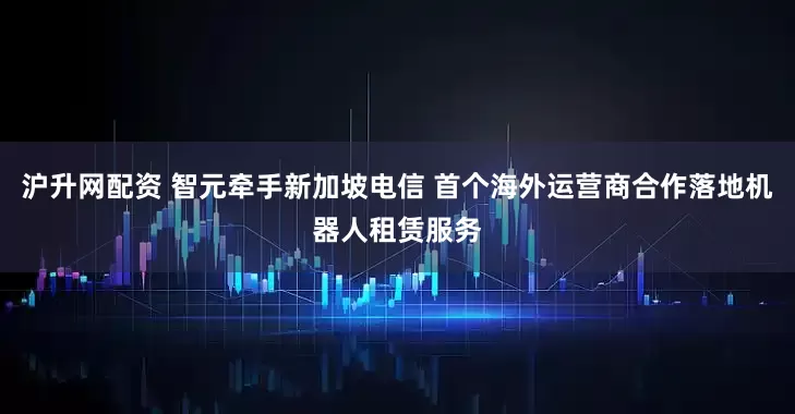 沪升网配资 智元牵手新加坡电信 首个海外运营商合作落地机器人租赁服务