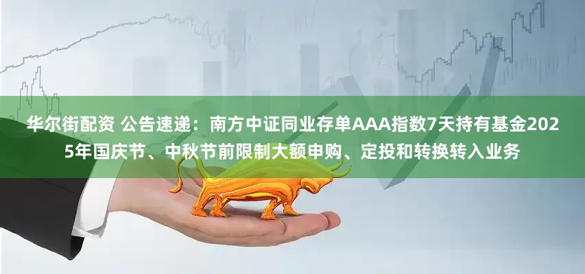 华尔街配资 公告速递：南方中证同业存单AAA指数7天持有基金2025年国庆节、中秋节前限制大额申购、定投和转换转入业务