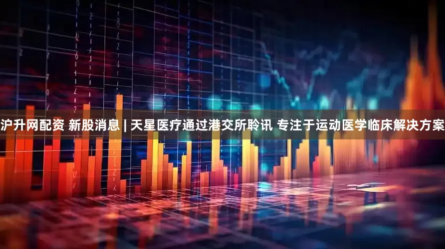 沪升网配资 新股消息 | 天星医疗通过港交所聆讯 专注于运动医学临床解决方案