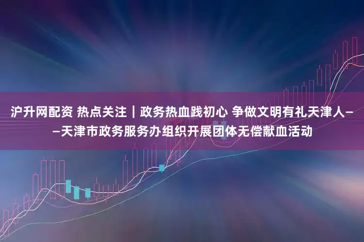 沪升网配资 热点关注｜政务热血践初心 争做文明有礼天津人——天津市政务服务办组织开展团体无偿献血活动